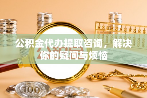 辽中公积金代办提取咨询，解决你的疑问与烦恼