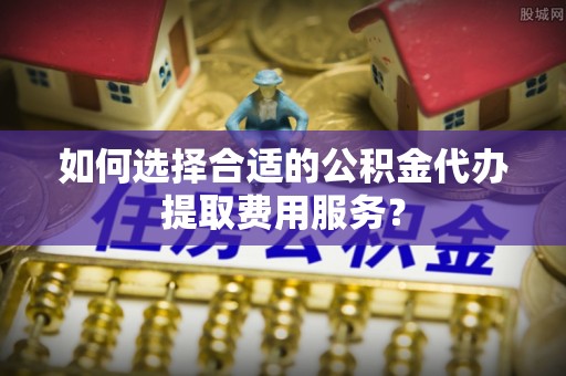 辽中如何选择合适的公积金代办提取费用服务？
