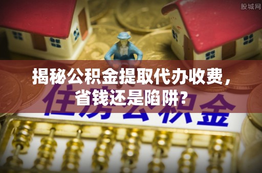 辽中揭秘公积金提取代办收费，省钱还是陷阱？
