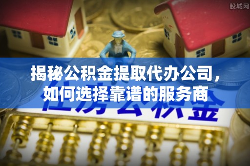 辽中揭秘公积金提取代办公司，如何选择靠谱的服务商