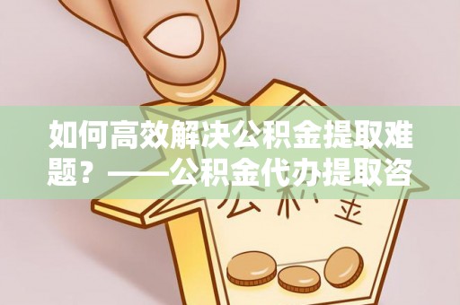 辽中如何高效解决公积金提取难题？——公积金代办提取咨询服务全解析