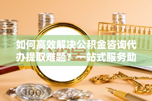 辽中如何高效解决公积金咨询代办提取难题？一站式服务助您轻松搞定