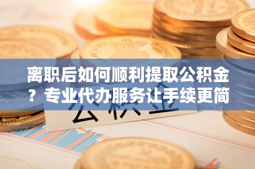 辽中离职后如何顺利提取公积金？专业代办服务让手续更简单