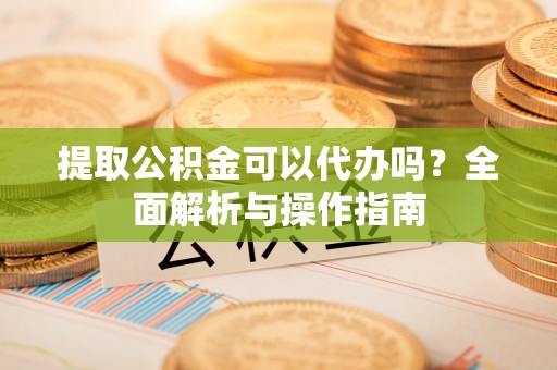 辽中提取公积金可以代办吗？全面解析与操作指南