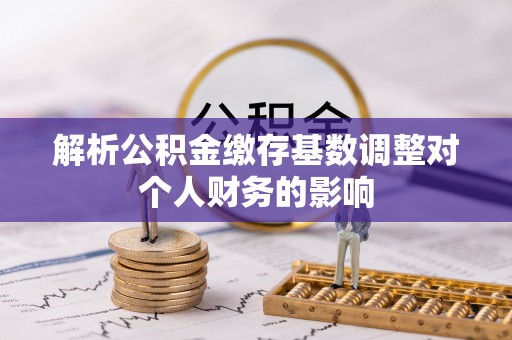 辽中解析公积金缴存基数调整对个人财务的影响