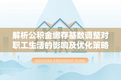 辽中解析公积金缴存基数调整对职工生活的影响及优化策略