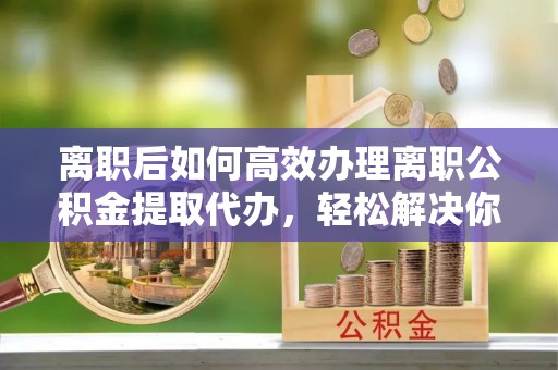 辽中离职后如何高效办理离职公积金提取代办，轻松解决你的后顾之忧