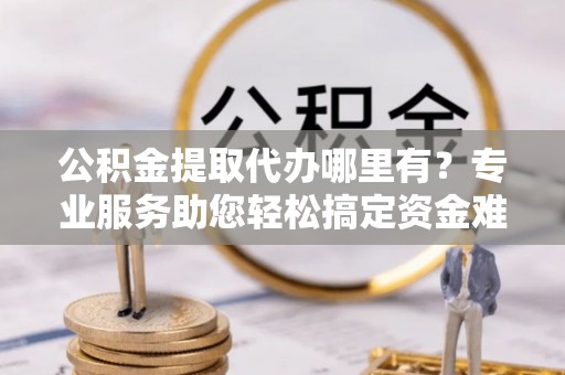 辽中公积金提取代办哪里有？专业服务助您轻松搞定资金难题