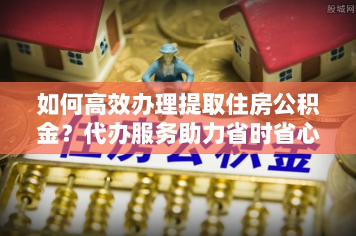 辽中如何高效办理提取住房公积金？代办服务助力省时省心